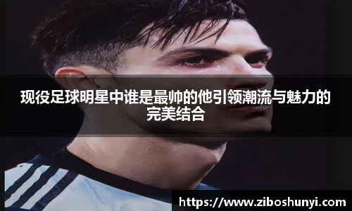 现役足球明星中谁是最帅的他引领潮流与魅力的完美结合